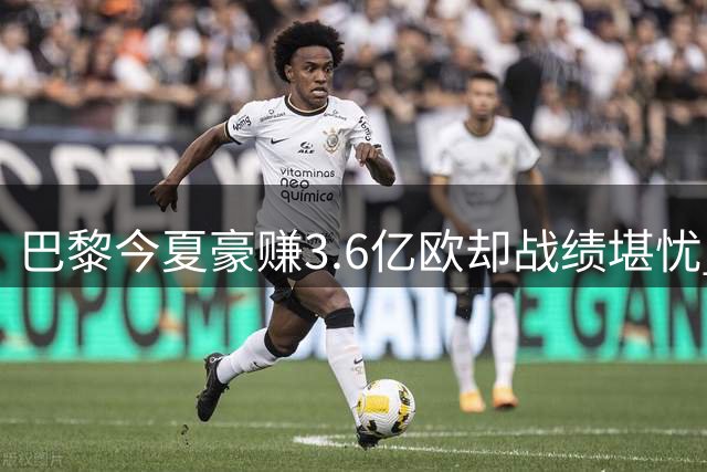 巴黎今夏豪赚3.6亿欧却战绩堪忧 新援低迷致两轮不胜